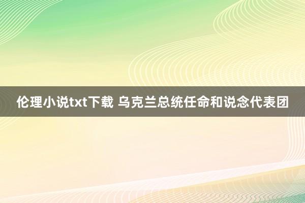 伦理小说txt下载 乌克兰总统任命和说念代表团