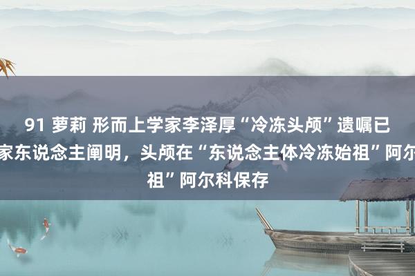 91 萝莉 形而上学家李泽厚“冷冻头颅”遗嘱已实施！家东说念主阐明，头颅在“东说念主体冷冻始祖”阿尔