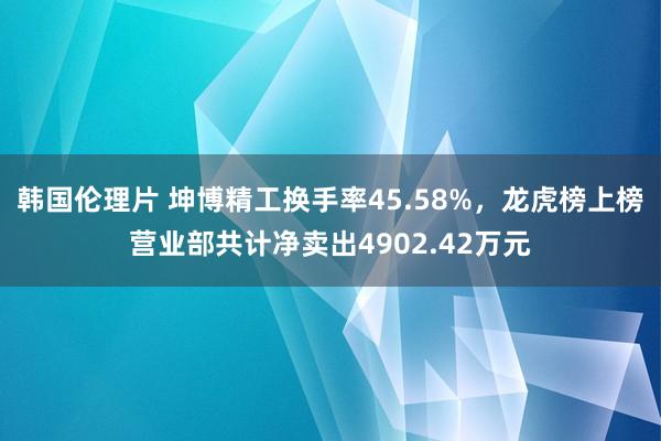 韩国伦理片 坤博精工换手率45.58%，龙虎榜上榜营业部共计净卖出4902.42万元