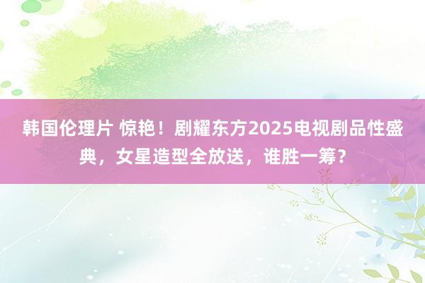 韩国伦理片 惊艳！剧耀东方2025电视剧品性盛典，女星造型全放送，谁胜一筹？