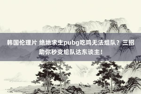 韩国伦理片 绝地求生pubg吃鸡无法组队？三招助你秒变组队达东谈主！