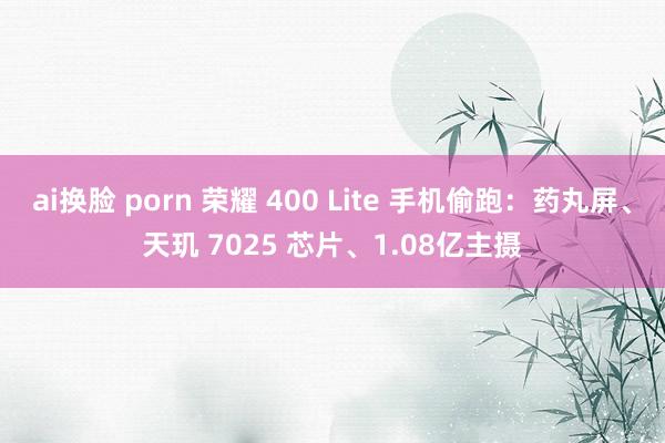 ai换脸 porn 荣耀 400 Lite 手机偷跑：药丸屏、天玑 7025 芯片、1.08亿主摄