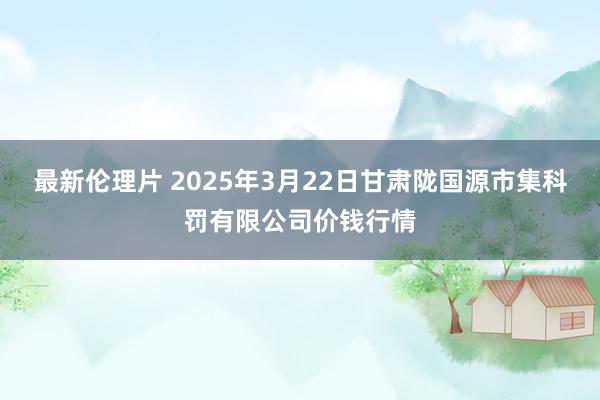 最新伦理片 2025年3月22日甘肃陇国源市集科罚有限公司价钱行情