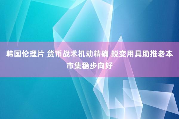 韩国伦理片 货币战术机动精确 蜕变用具助推老本市集稳步向好