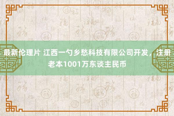 最新伦理片 江西一勺乡愁科技有限公司开发，注册老本1001万东谈主民币