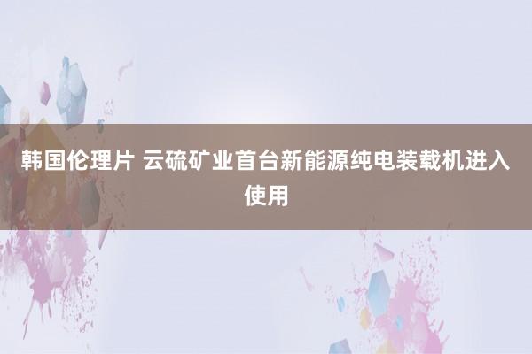 韩国伦理片 云硫矿业首台新能源纯电装载机进入使用