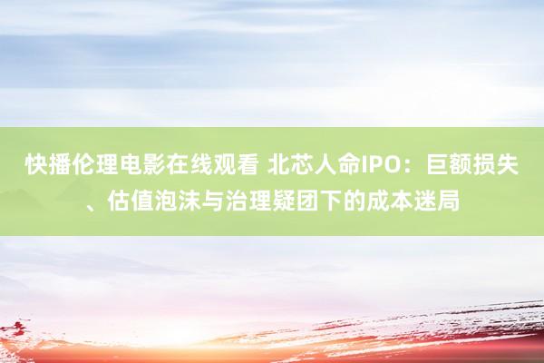 快播伦理电影在线观看 北芯人命IPO：巨额损失、估值泡沫与治理疑团下的成本迷局
