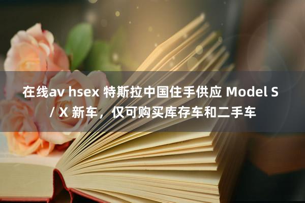 在线av hsex 特斯拉中国住手供应 Model S / X 新车，仅可购买库存车和二手车
