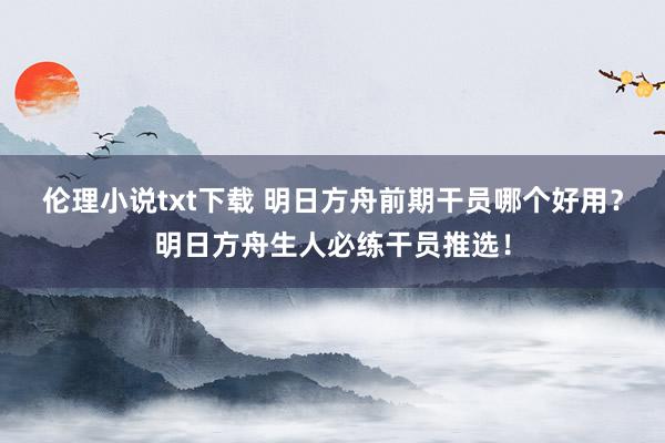 伦理小说txt下载 明日方舟前期干员哪个好用？明日方舟生人必练干员推选！