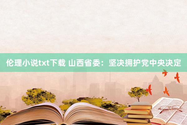 伦理小说txt下载 山西省委：坚决拥护党中央决定