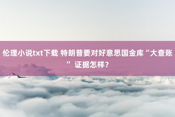 伦理小说txt下载 特朗普要对好意思国金库“大查账” 证据怎样？