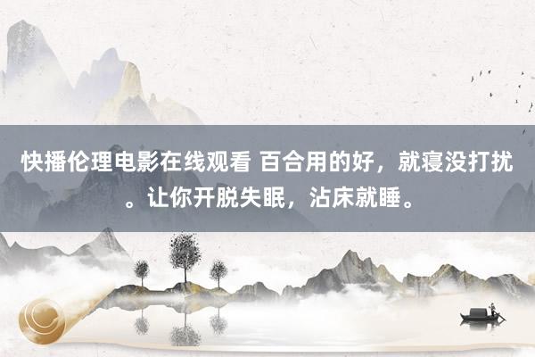 快播伦理电影在线观看 百合用的好，就寝没打扰。让你开脱失眠，沾床就睡。