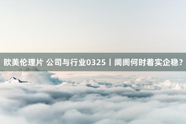 欧美伦理片 公司与行业0325丨阛阓何时着实企稳？