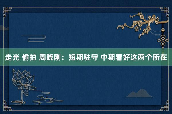 走光 偷拍 周晓刚：短期驻守 中期看好这两个所在