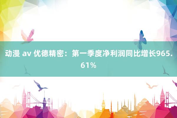 动漫 av 优德精密：第一季度净利润同比增长965.61%