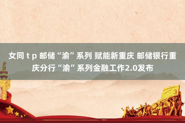 女同 t p 邮储“渝”系列 赋能新重庆 邮储银行重庆分行“渝”系列金融工作2.0发布