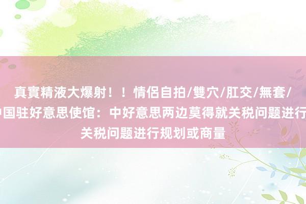 真實精液大爆射！！情侶自拍/雙穴/肛交/無套/大量噴精 中国驻好意思使馆：中好意思两边莫得就关税问题