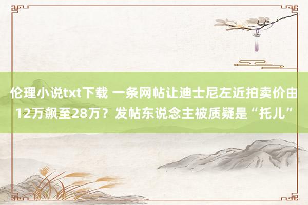 伦理小说txt下载 一条网帖让迪士尼左近拍卖价由12万飙至28万？发帖东说念主被质疑是“托儿”