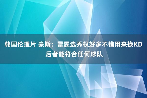 韩国伦理片 豪斯：雷霆选秀权好多不错用来换KD 后者能符合任何球队