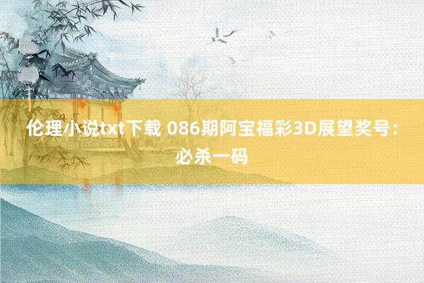 伦理小说txt下载 086期阿宝福彩3D展望奖号：必杀一码